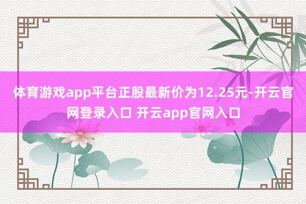 体育游戏app平台正股最新价为12.25元-开云官网登录入口