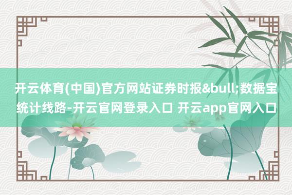 开云体育(中国)官方网站证券时报&bull;数据宝统计线路-开云官网登录入口 开云app官网入口