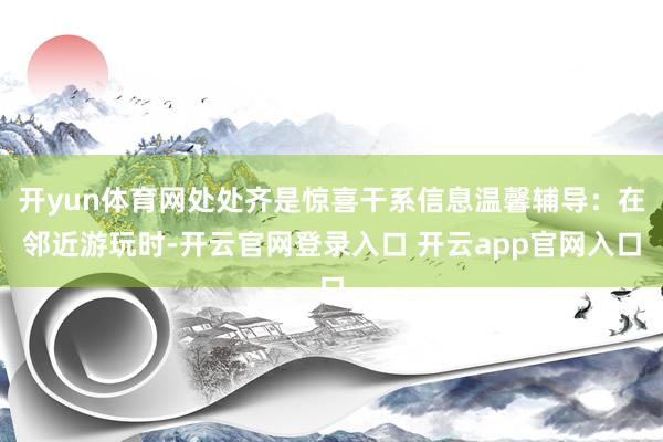 开yun体育网处处齐是惊喜干系信息温馨辅导：在邻近游玩时-开云官网登录入口 开云app官网入口