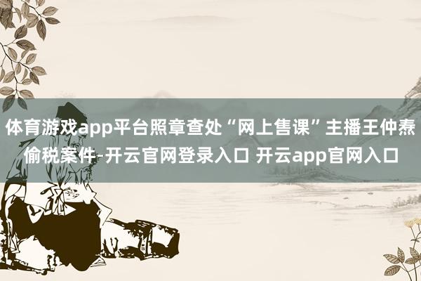 体育游戏app平台照章查处“网上售课”主播王仲焘偷税案件-开云官网登录入口 开云app官网入口