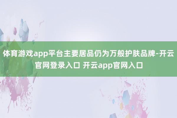体育游戏app平台主要居品仍为万般护肤品牌-开云官网登录入口 开云app官网入口