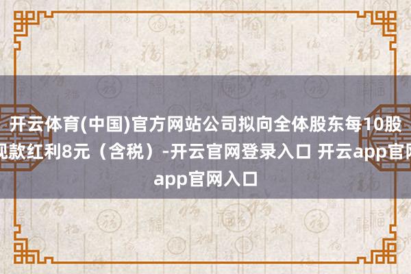 开云体育(中国)官方网站公司拟向全体股东每10股派发现款红利8元（含税）-开云官网登录入口 开云app官网入口
