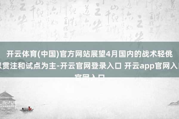 开云体育(中国)官方网站展望4月国内的战术轻佻以贯注和试点为主-开云官网登录入口 开云app官网入口