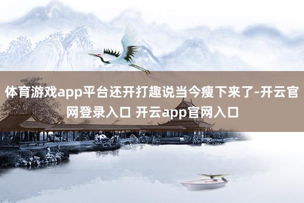 体育游戏app平台还开打趣说当今瘦下来了-开云官网登录入口 开云app官网入口