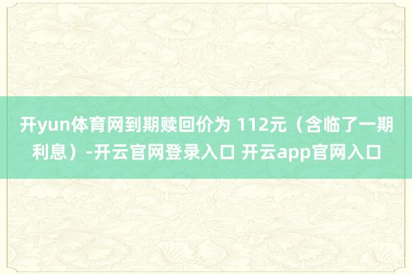 开yun体育网到期赎回价为 112元(含临了一期利息)-开云官网登录入口 开云app官网入口