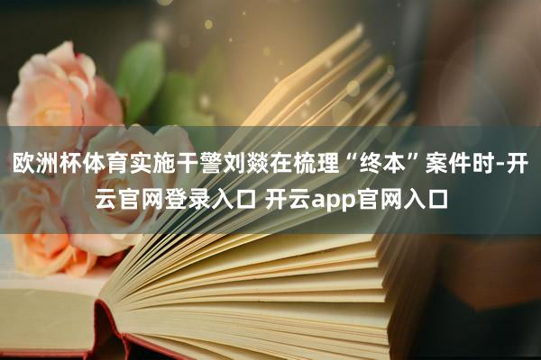 欧洲杯体育实施干警刘燚在梳理“终本”案件时-开云官网登录入口 开云app官网入口