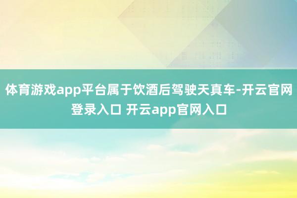 体育游戏app平台属于饮酒后驾驶天真车-开云官网登录入口 开云app官网入口