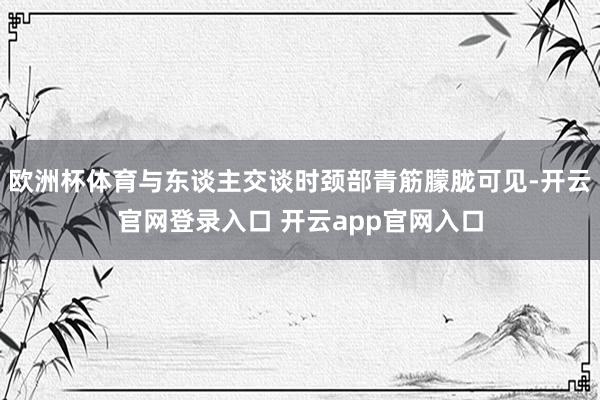 欧洲杯体育与东谈主交谈时颈部青筋朦胧可见-开云官网登录入口 开云app官网入口