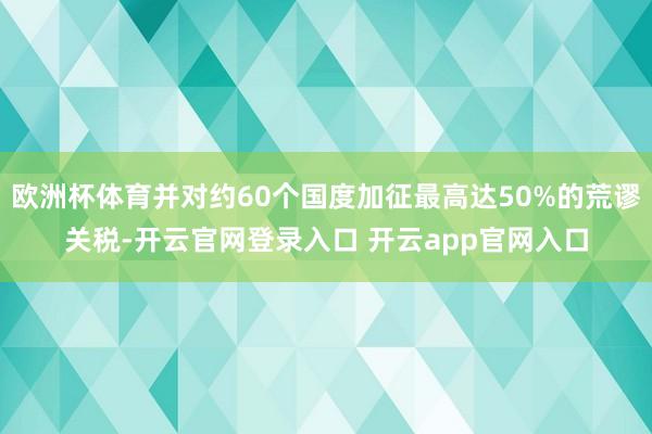 欧洲杯体育并对约60个国度加征最高达50%的荒谬关税-开云官网登录入口 开云app官网入口