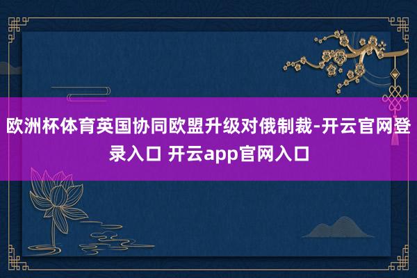 欧洲杯体育英国协同欧盟升级对俄制裁-开云官网登录入口 开云app官网入口