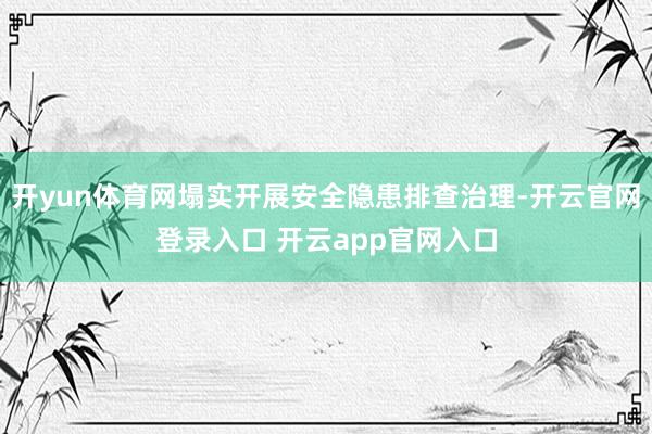 开yun体育网塌实开展安全隐患排查治理-开云官网登录入口 开云app官网入口