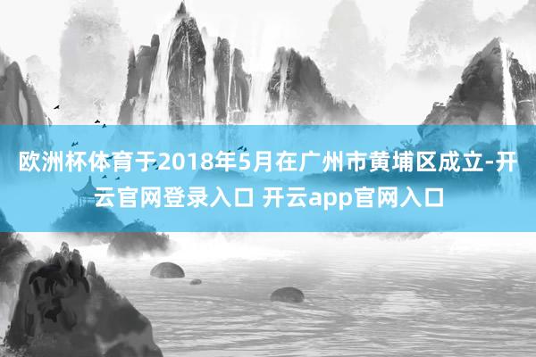 欧洲杯体育于2018年5月在广州市黄埔区成立-开云官网登录入口 开云app官网入口