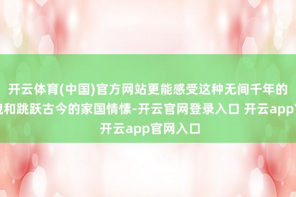开云体育(中国)官方网站更能感受这种无间千年的当然风貌和跳跃古今的家国情愫-开云官网登录入口 开云app官网入口