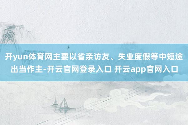 开yun体育网主要以省亲访友、失业度假等中短途出当作主-开云官网登录入口 开云app官网入口