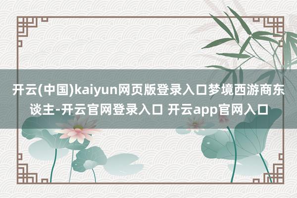 开云(中国)kaiyun网页版登录入口梦境西游商东谈主-开云官网登录入口 开云app官网入口