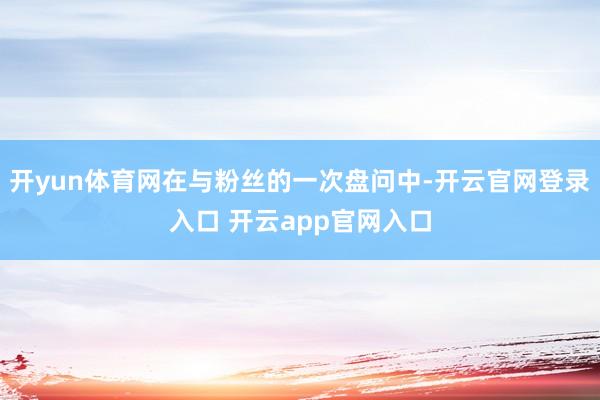 开yun体育网在与粉丝的一次盘问中-开云官网登录入口 开云app官网入口
