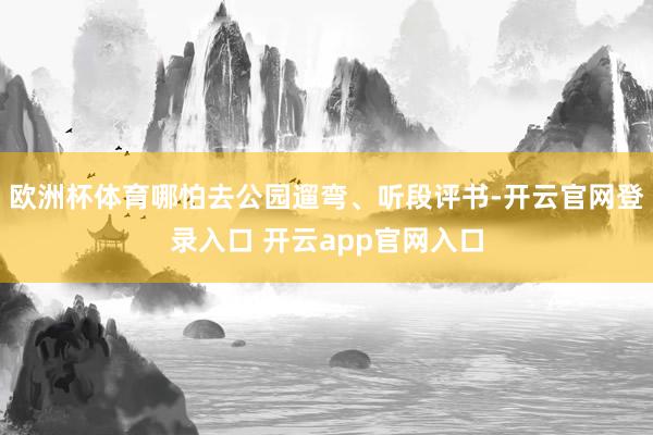 欧洲杯体育哪怕去公园遛弯、听段评书-开云官网登录入口 开云app官网入口