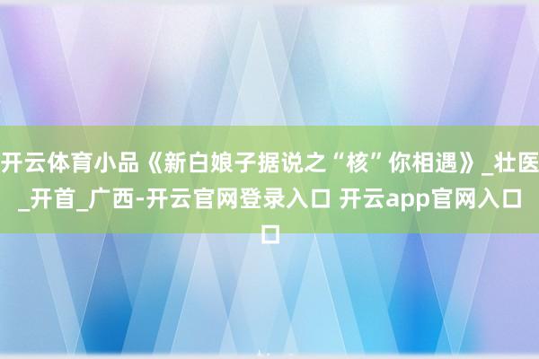 开云体育小品《新白娘子据说之“核”你相遇》_壮医_开首_广西-开云官网登录入口 开云app官网入口