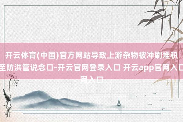 开云体育(中国)官方网站导致上游杂物被冲刷堆积至防洪管说念口-开云官网登录入口 开云app官网入口