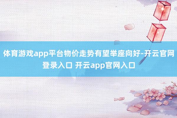体育游戏app平台物价走势有望举座向好-开云官网登录入口 开云app官网入口