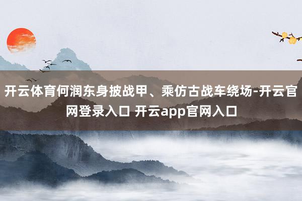 开云体育何润东身披战甲、乘仿古战车绕场-开云官网登录入口 开云app官网入口