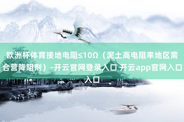 欧洲杯体育接地电阻≤10Ω（泥土高电阻率地区需合营降阻剂）-开云官网登录入口 开云app官网入口