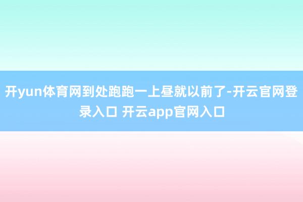 开yun体育网到处跑跑一上昼就以前了-开云官网登录入口 开云