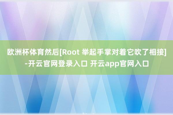 欧洲杯体育然后[Root 举起手掌对着它吹了相接]-开云官网登录入口 开云app官网入口