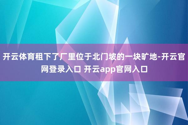 开云体育租下了厂里位于北门坡的一块旷地-开云官网登录入口 开云app官网入口