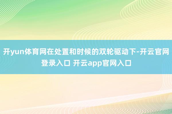 开yun体育网在处置和时候的双轮驱动下-开云官网登录入口 开云app官网入口