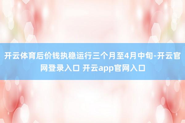 开云体育后价钱执稳运行三个月至4月中旬-开云官网登录入口 开云app官网入口