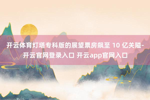 开云体育灯塔专科版的展望票房飙至 10 亿关隘-开云官网登录入口 开云app官网入口