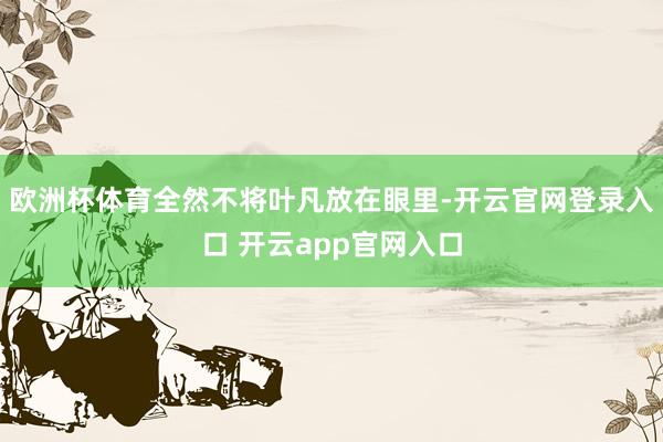 欧洲杯体育全然不将叶凡放在眼里-开云官网登录入口 开云app官网入口