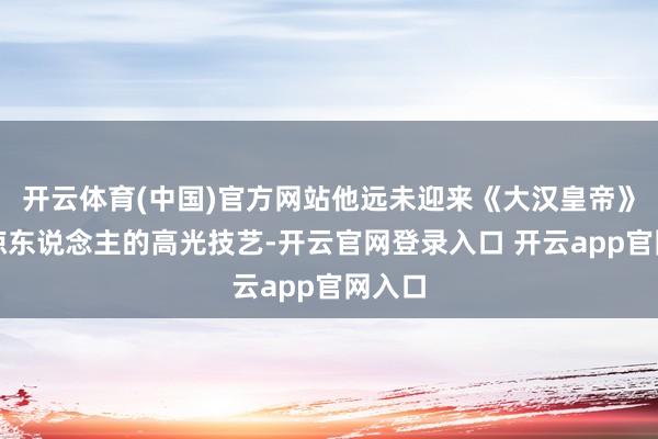 开云体育(中国)官方网站他远未迎来《大汉皇帝》一鸣惊东说念主的高光技艺-开云官网登录入口 开云app官网入口