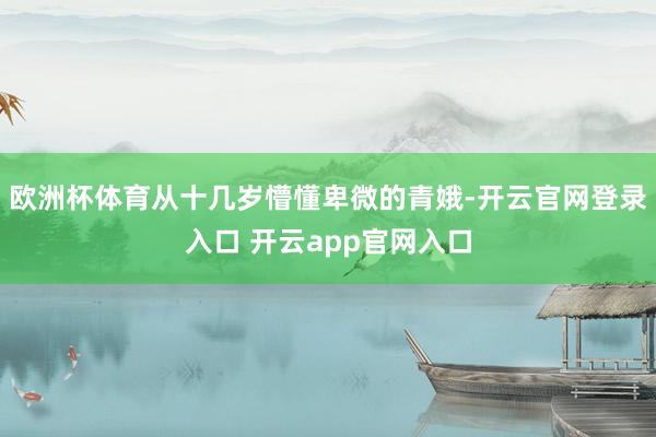 欧洲杯体育从十几岁懵懂卑微的青娥-开云官网登录入口 开云app官网入口