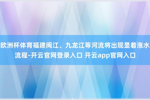 欧洲杯体育福建闽江、九龙江等河流将出现显着涨水流程-开云官网登录入口 开云app官网入口
